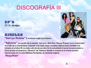 8
EP’S
2014: Amigas
SINGLES
"Nancys Rubias” Es el primer single que hicieron.
"Sálvame” La versión de la canción "Sálvame" (Del disco 'Nancys Rubias') tuvo mucho éxito
en el día de su lanzamiento llegando a las 1500 copias vendidas digitalmente, también fue
incluida en el disco Ñ: Los éxitos del año de ese año. En la actualidad el tema ha aumentado su
fama gracias al programa "Sálvame" de Telecinco donde su sintonía es la misma canción
interpretada por la actriz Bibiana Fernández, la cantante original.
“MaquÍllate”
DISCOGRAFÍA IIl
 