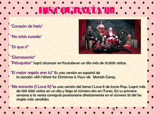 9
DISCOGRAFÍA llll
"Corazón de hielo"
"No estás curada"
"Di que sí”
"Glamazonia“
"Peluquitas” logró alcanzar en Youtube en un día más de 15.000 visitas.
"El mejor regalo eres tú” Es una versión en español de
la canción «All I Want for Christmas Is You» de  Mariah Carey.
"Me encanta (I Love It)”es una versión del tema I Love It de Icona Pop. Logró más
de 100 000 visitas en un día y llego al número dos en iTunes. En su primera
semana a la venta consiguió posicionarse directamente en el número 10 del los
singles más vendidos
 