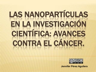 LAS NANOPARTÍCULAS
EN LA INVESTIGACIÓN
 CIENTÍFICA: AVANCES
 CONTRA EL CÁNCER.

             Jennifer Pérez Aguilera
 