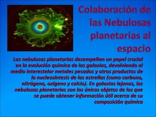 Las nebulosas planetarias desempeñan un papel crucialLas nebulosas planetarias desempeñan un papel crucial
en la evolución química de las galaxias, devolviendo alen la evolución química de las galaxias, devolviendo al
medio interestelar metales pesados y otros productos demedio interestelar metales pesados y otros productos de
la nucleosíntesis de las estrellas (como carbono,la nucleosíntesis de las estrellas (como carbono,
nitrógeno, oxígeno y calcio). En galaxias lejanas, lasnitrógeno, oxígeno y calcio). En galaxias lejanas, las
nebulosas planetarias son los únicos objetos de los quenebulosas planetarias son los únicos objetos de los que
se puede obtener información útil acerca de suse puede obtener información útil acerca de su
composición químicacomposición química
 