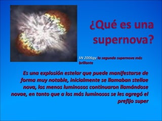 Es una explosión estelar que puede manifestarse deEs una explosión estelar que puede manifestarse de
forma muy notable, inicialmente se llamaban stellaeforma muy notable, inicialmente se llamaban stellae
nova, los menos luminosos continuaron llamándosenova, los menos luminosos continuaron llamándose
novae, en tanto que a los más luminosos se les agregó elnovae, en tanto que a los más luminosos se les agregó el
prefijo superprefijo super
SN 2006gySN 2006gy la segunda supernova másla segunda supernova más
brillantebrillante
 