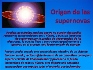 Pueden ser estrellas masivas que ya no pueden desarrollarPueden ser estrellas masivas que ya no pueden desarrollar
reacciones termonucleares en su núcleo, y que son incapacesreacciones termonucleares en su núcleo, y que son incapaces
de sostenerse por la presión de degeneración de losde sostenerse por la presión de degeneración de los
electrones, lo que las lleva a contraerse repentinamente yelectrones, lo que las lleva a contraerse repentinamente y
generar, en el proceso, una fuerte emisión de energía.generar, en el proceso, una fuerte emisión de energía.
..
Puede suceder cuando una enana blanca miembro de un sistemaPuede suceder cuando una enana blanca miembro de un sistema
binario cerrado, recibe suficiente masa de su compañera como parabinario cerrado, recibe suficiente masa de su compañera como para
superar el límite de Chandrasekhar y proceder a la fusiónsuperar el límite de Chandrasekhar y proceder a la fusión
instantánea de todo su núcleo: esto dispara una explosióninstantánea de todo su núcleo: esto dispara una explosión
termonuclear que expulsa todo, el material que la formabatermonuclear que expulsa todo, el material que la formaba
 