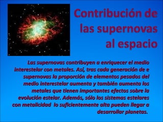 Las supernovas contribuyen a enriquecer el medioLas supernovas contribuyen a enriquecer el medio
interestelar con metales. Así, tras cada generación de einterestelar con metales. Así, tras cada generación de e
supernovas la proporción de elementos pesados delsupernovas la proporción de elementos pesados del
medio interestelar aumenta y también aumenta losmedio interestelar aumenta y también aumenta los
metales que tienen importantes efectos sobre lametales que tienen importantes efectos sobre la
evolución estelar. Además, sólo los sistemas estelaresevolución estelar. Además, sólo los sistemas estelares
con metalicidad lo suficientemente alta pueden llegar acon metalicidad lo suficientemente alta pueden llegar a
desarrollar planetas.desarrollar planetas.
 