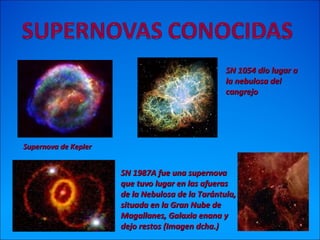 Supernova de KeplerSupernova de Kepler
SN 1987A fue una supernovaSN 1987A fue una supernova
que tuvo lugar en las afuerasque tuvo lugar en las afueras
de la Nebulosa de la Tarántula,de la Nebulosa de la Tarántula,
situada en la Gran Nube desituada en la Gran Nube de
Magallanes, Galaxia enana yMagallanes, Galaxia enana y
dejo restos (Imagen dcha.)dejo restos (Imagen dcha.)
SN 1054 dio lugar aSN 1054 dio lugar a
la nebulosa della nebulosa del
cangrejocangrejo
 