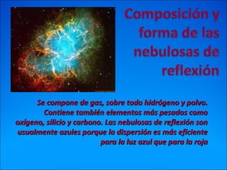 Se compone de gas, sobre todo hidrógeno y polvo.Se compone de gas, sobre todo hidrógeno y polvo.
Contiene también elementos más pesados comoContiene también elementos más pesados como
oxígeno, silicio y carbono. Las nebulosas de reflexión sonoxígeno, silicio y carbono. Las nebulosas de reflexión son
usualmente azules porque la dispersión es más eficienteusualmente azules porque la dispersión es más eficiente
para la luz azul que para la rojapara la luz azul que para la roja
 