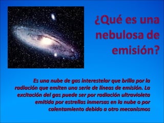 Es una nube de gas interestelar que brilla por laEs una nube de gas interestelar que brilla por la
radiación que emiten una serie de líneas de emisión. Laradiación que emiten una serie de líneas de emisión. La
excitación del gas puede ser por radiación ultravioletaexcitación del gas puede ser por radiación ultravioleta
emitida por estrellas inmersas en la nube o poremitida por estrellas inmersas en la nube o por
calentamiento debido a otro mecanismoscalentamiento debido a otro mecanismos
 