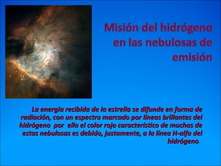 La energía recibida de la estrella se difunde en forma deLa energía recibida de la estrella se difunde en forma de
radiación, con un espectro marcado por líneas brillantes delradiación, con un espectro marcado por líneas brillantes del
hidrógeno por ello el color rojo característico de muchas dehidrógeno por ello el color rojo característico de muchas de
estas nebulosas es debido, justamente, a la línea H-alfa delestas nebulosas es debido, justamente, a la línea H-alfa del
hidrógenohidrógeno.
 