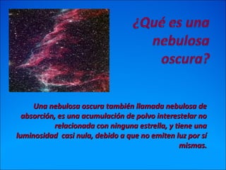 Una nebulosa oscura también llamada nebulosa deUna nebulosa oscura también llamada nebulosa de
absorción, es una acumulación de polvo interestelar noabsorción, es una acumulación de polvo interestelar no
relacionada con ninguna estrella, y tiene unarelacionada con ninguna estrella, y tiene una
luminosidad casi nula, debido a que no emiten luz por síluminosidad casi nula, debido a que no emiten luz por sí
mismas.mismas.
 