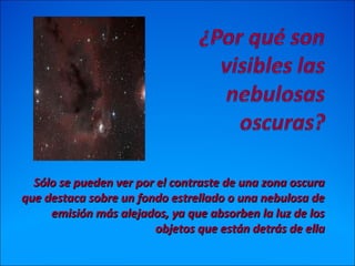 Sólo se pueden ver por el contraste de una zona oscuraSólo se pueden ver por el contraste de una zona oscura
que destaca sobre un fondo estrellado o una nebulosa deque destaca sobre un fondo estrellado o una nebulosa de
emisión más alejados, ya que absorben la luz de losemisión más alejados, ya que absorben la luz de los
objetos que están detrás de ellaobjetos que están detrás de ella
 
