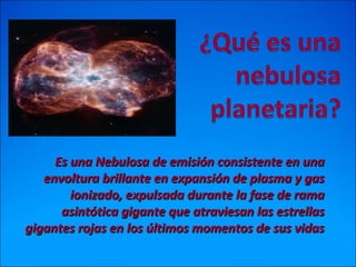 Es una Nebulosa de emisión consistente en unaEs una Nebulosa de emisión consistente en una
envoltura brillante en expansión de plasma y gasenvoltura brillante en expansión de plasma y gas
ionizado, expulsada durante la fase de ramaionizado, expulsada durante la fase de rama
asintótica gigante que atraviesan las estrellasasintótica gigante que atraviesan las estrellas
gigantes rojas en los últimos momentos de sus vidasgigantes rojas en los últimos momentos de sus vidas
 