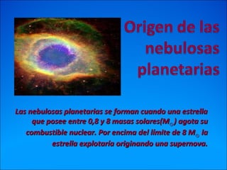 Las nebulosas planetarias se forman cuando una estrellaLas nebulosas planetarias se forman cuando una estrella
que posee entre 0,8 y 8 masas solares(Mque posee entre 0,8 y 8 masas solares(M⊙⊙ ) agota su) agota su
combustible nuclear. Por encima del límite de 8 Mcombustible nuclear. Por encima del límite de 8 M⊙⊙ lala
estrella explotaría originando una supernova.estrella explotaría originando una supernova.
 