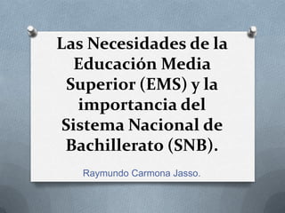 Las Necesidades de la
Educación Media
Superior (EMS) y la
importancia del
Sistema Nacional de
Bachillerato (SNB).
Raymundo Carmona Jasso.
 