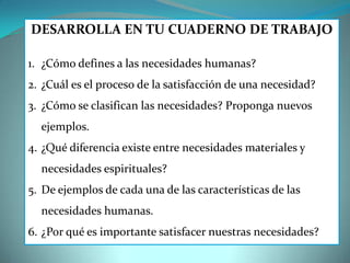 DESARROLLA EN TU CUADERNO DE TRABAJO
1. ¿Cómo defines a las necesidades humanas?
2. ¿Cuál es el proceso de la satisfacción de una necesidad?
3. ¿Cómo se clasifican las necesidades? Proponga nuevos
ejemplos.
4. ¿Qué diferencia existe entre necesidades materiales y
necesidades espirituales?
5. De ejemplos de cada una de las características de las
necesidades humanas.
6. ¿Por qué es importante satisfacer nuestras necesidades?
 