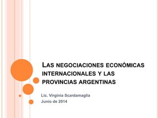 LAS NEGOCIACIONES ECONÓMICAS
INTERNACIONALES Y LAS
PROVINCIAS ARGENTINAS
Lic. Virginia Scardamaglia
Junio de 2014
 