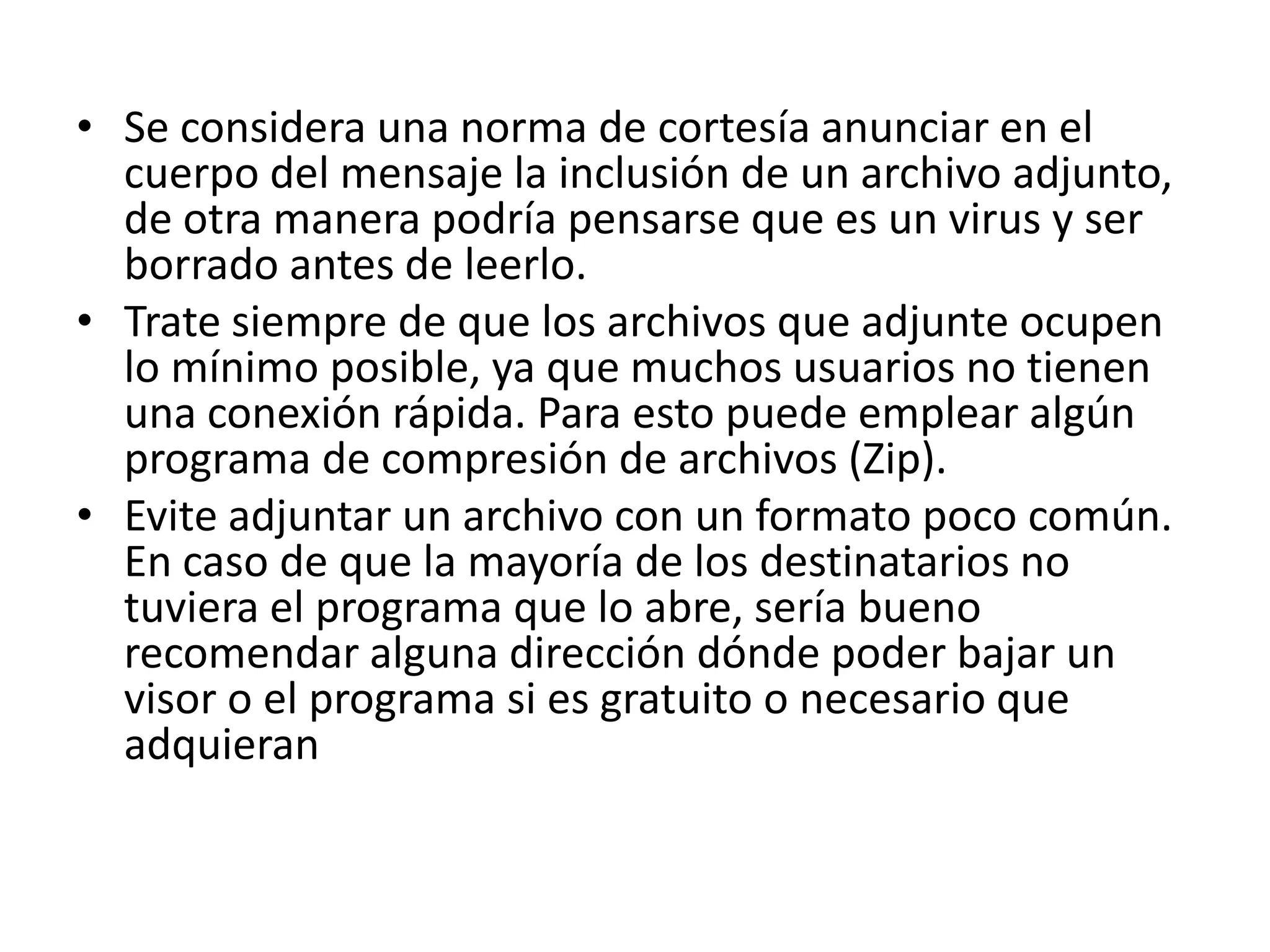 • Se considera una norma de cortesía anunciar en el
  cuerpo del mensaje la inclusión de un archivo adjunto,
  de otra manera podría pensarse que es un virus y ser
  borrado antes de leerlo.
• Trate siempre de que los archivos que adjunte ocupen
  lo mínimo posible, ya que muchos usuarios no tienen
  una conexión rápida. Para esto puede emplear algún
  programa de compresión de archivos (Zip).
• Evite adjuntar un archivo con un formato poco común.
  En caso de que la mayoría de los destinatarios no
  tuviera el programa que lo abre, sería bueno
  recomendar alguna dirección dónde poder bajar un
  visor o el programa si es gratuito o necesario que
  adquieran
 