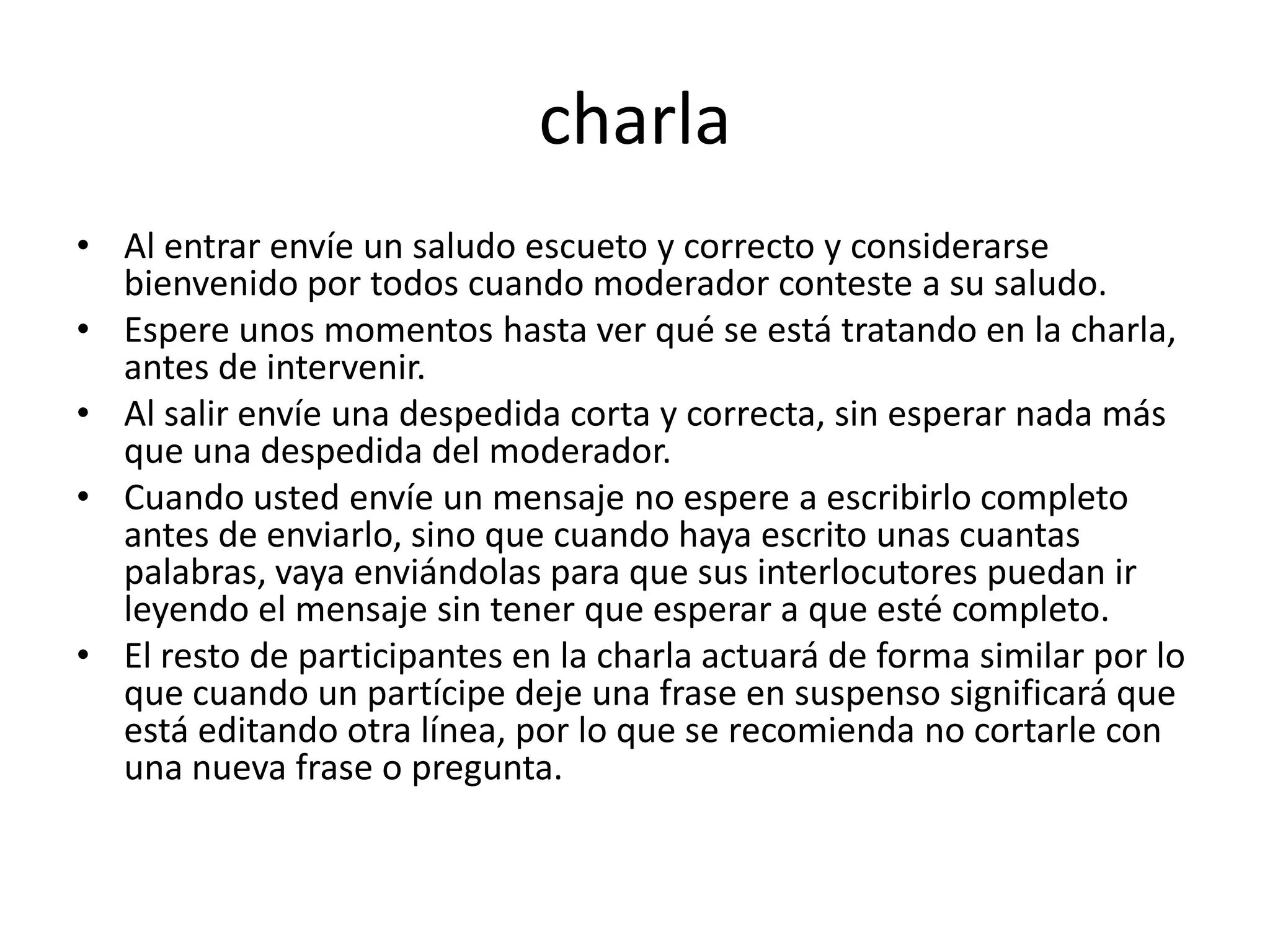 charla
• Al entrar envíe un saludo escueto y correcto y considerarse
  bienvenido por todos cuando moderador conteste a su saludo.
• Espere unos momentos hasta ver qué se está tratando en la charla,
  antes de intervenir.
• Al salir envíe una despedida corta y correcta, sin esperar nada más
  que una despedida del moderador.
• Cuando usted envíe un mensaje no espere a escribirlo completo
  antes de enviarlo, sino que cuando haya escrito unas cuantas
  palabras, vaya enviándolas para que sus interlocutores puedan ir
  leyendo el mensaje sin tener que esperar a que esté completo.
• El resto de participantes en la charla actuará de forma similar por lo
  que cuando un partícipe deje una frase en suspenso significará que
  está editando otra línea, por lo que se recomienda no cortarle con
  una nueva frase o pregunta.
 