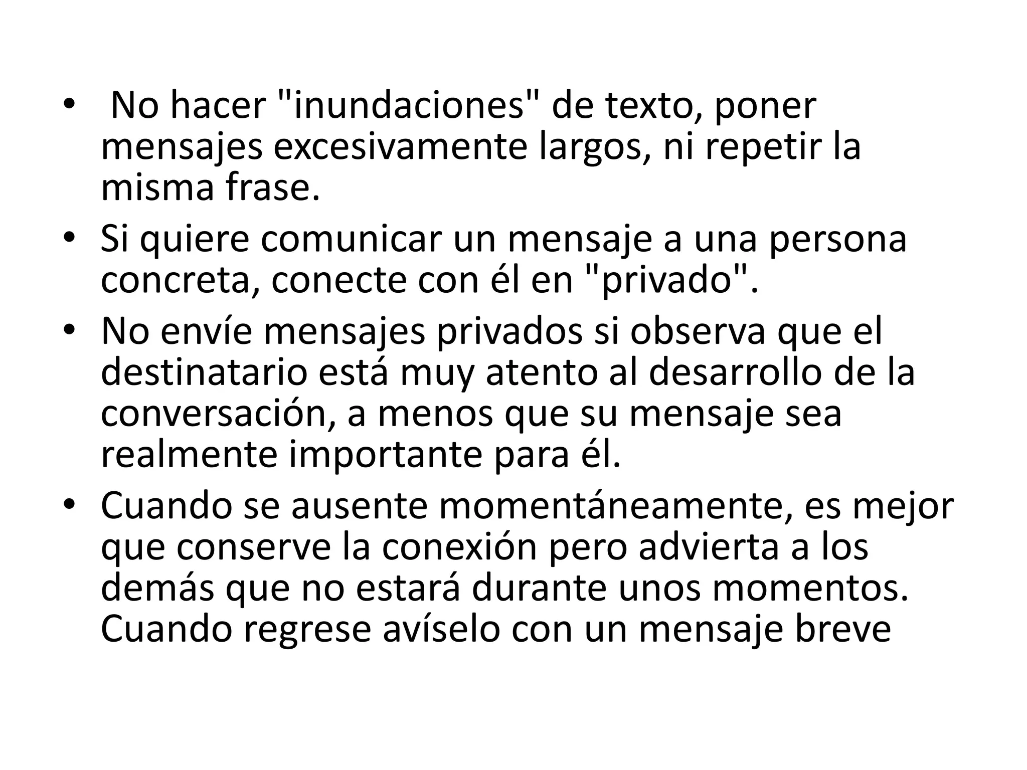 • No hacer "inundaciones" de texto, poner
  mensajes excesivamente largos, ni repetir la
  misma frase.
• Si quiere comunicar un mensaje a una persona
  concreta, conecte con él en "privado".
• No envíe mensajes privados si observa que el
  destinatario está muy atento al desarrollo de la
  conversación, a menos que su mensaje sea
  realmente importante para él.
• Cuando se ausente momentáneamente, es mejor
  que conserve la conexión pero advierta a los
  demás que no estará durante unos momentos.
  Cuando regrese avíselo con un mensaje breve
 