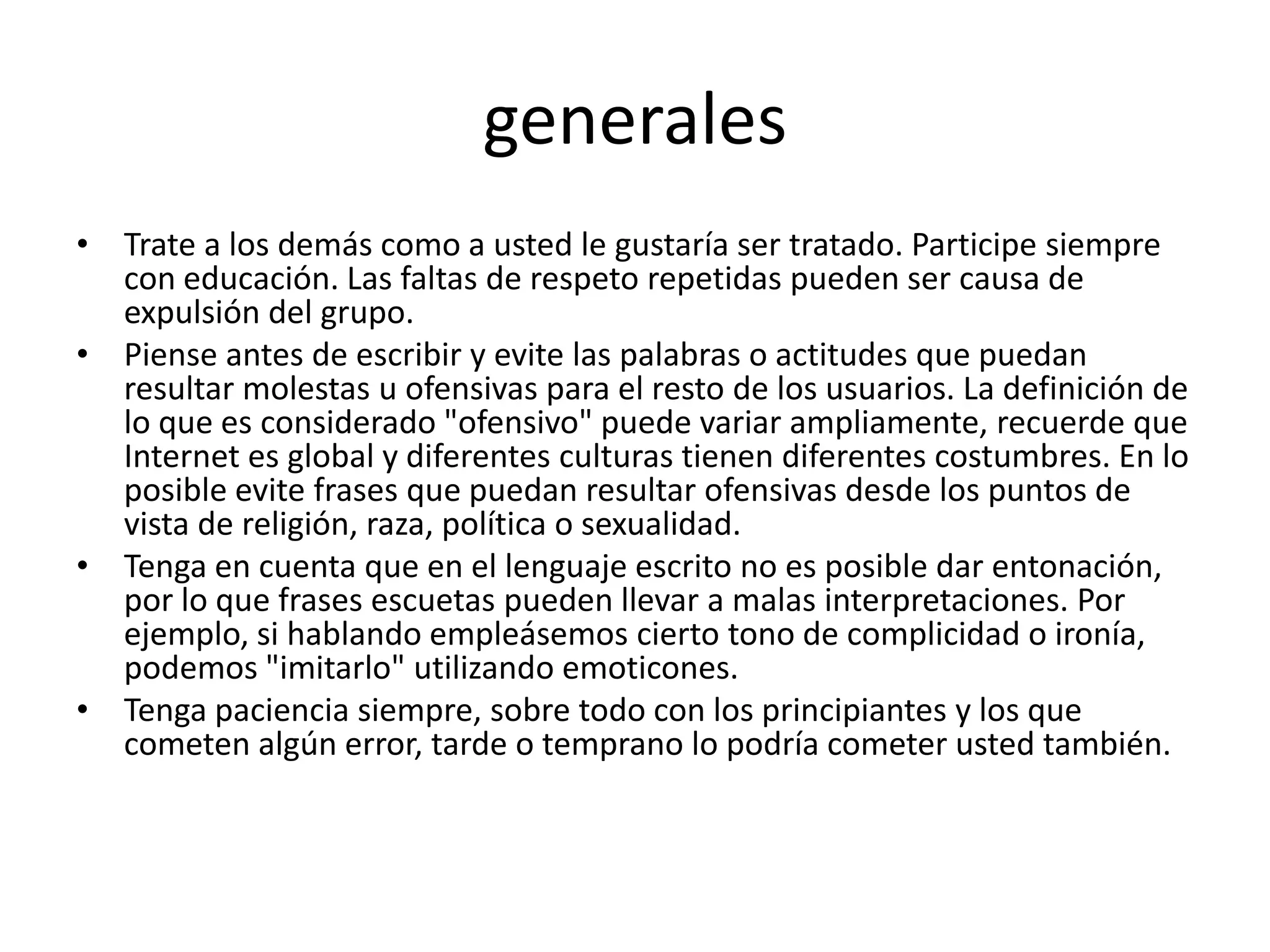 generales
• Trate a los demás como a usted le gustaría ser tratado. Participe siempre
  con educación. Las faltas de respeto repetidas pueden ser causa de
  expulsión del grupo.
• Piense antes de escribir y evite las palabras o actitudes que puedan
  resultar molestas u ofensivas para el resto de los usuarios. La definición de
  lo que es considerado "ofensivo" puede variar ampliamente, recuerde que
  Internet es global y diferentes culturas tienen diferentes costumbres. En lo
  posible evite frases que puedan resultar ofensivas desde los puntos de
  vista de religión, raza, política o sexualidad.
• Tenga en cuenta que en el lenguaje escrito no es posible dar entonación,
  por lo que frases escuetas pueden llevar a malas interpretaciones. Por
  ejemplo, si hablando empleásemos cierto tono de complicidad o ironía,
  podemos "imitarlo" utilizando emoticones.
• Tenga paciencia siempre, sobre todo con los principiantes y los que
  cometen algún error, tarde o temprano lo podría cometer usted también.
 