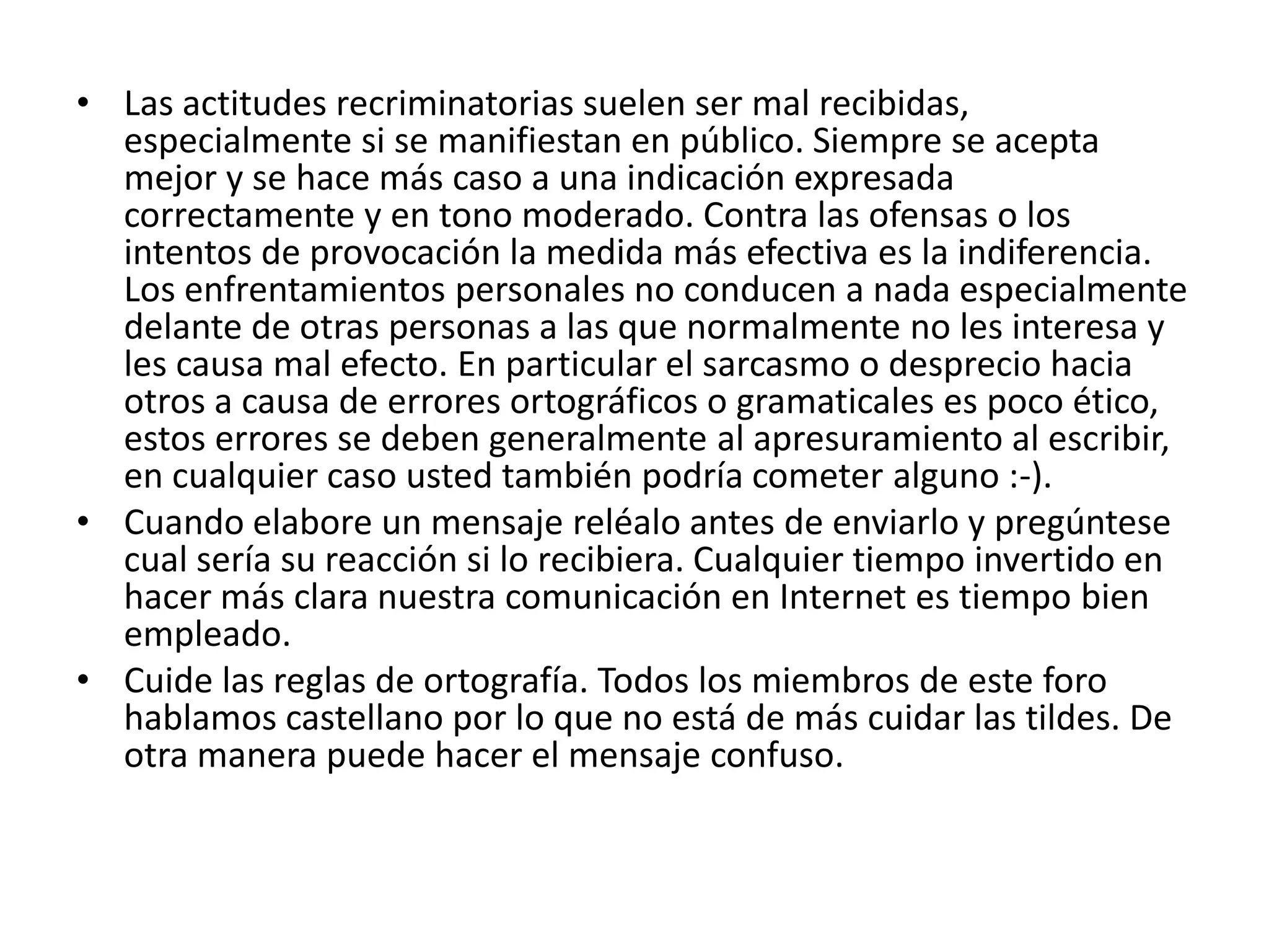 • Las actitudes recriminatorias suelen ser mal recibidas,
  especialmente si se manifiestan en público. Siempre se acepta
  mejor y se hace más caso a una indicación expresada
  correctamente y en tono moderado. Contra las ofensas o los
  intentos de provocación la medida más efectiva es la indiferencia.
  Los enfrentamientos personales no conducen a nada especialmente
  delante de otras personas a las que normalmente no les interesa y
  les causa mal efecto. En particular el sarcasmo o desprecio hacia
  otros a causa de errores ortográficos o gramaticales es poco ético,
  estos errores se deben generalmente al apresuramiento al escribir,
  en cualquier caso usted también podría cometer alguno :-).
• Cuando elabore un mensaje reléalo antes de enviarlo y pregúntese
  cual sería su reacción si lo recibiera. Cualquier tiempo invertido en
  hacer más clara nuestra comunicación en Internet es tiempo bien
  empleado.
• Cuide las reglas de ortografía. Todos los miembros de este foro
  hablamos castellano por lo que no está de más cuidar las tildes. De
  otra manera puede hacer el mensaje confuso.
 