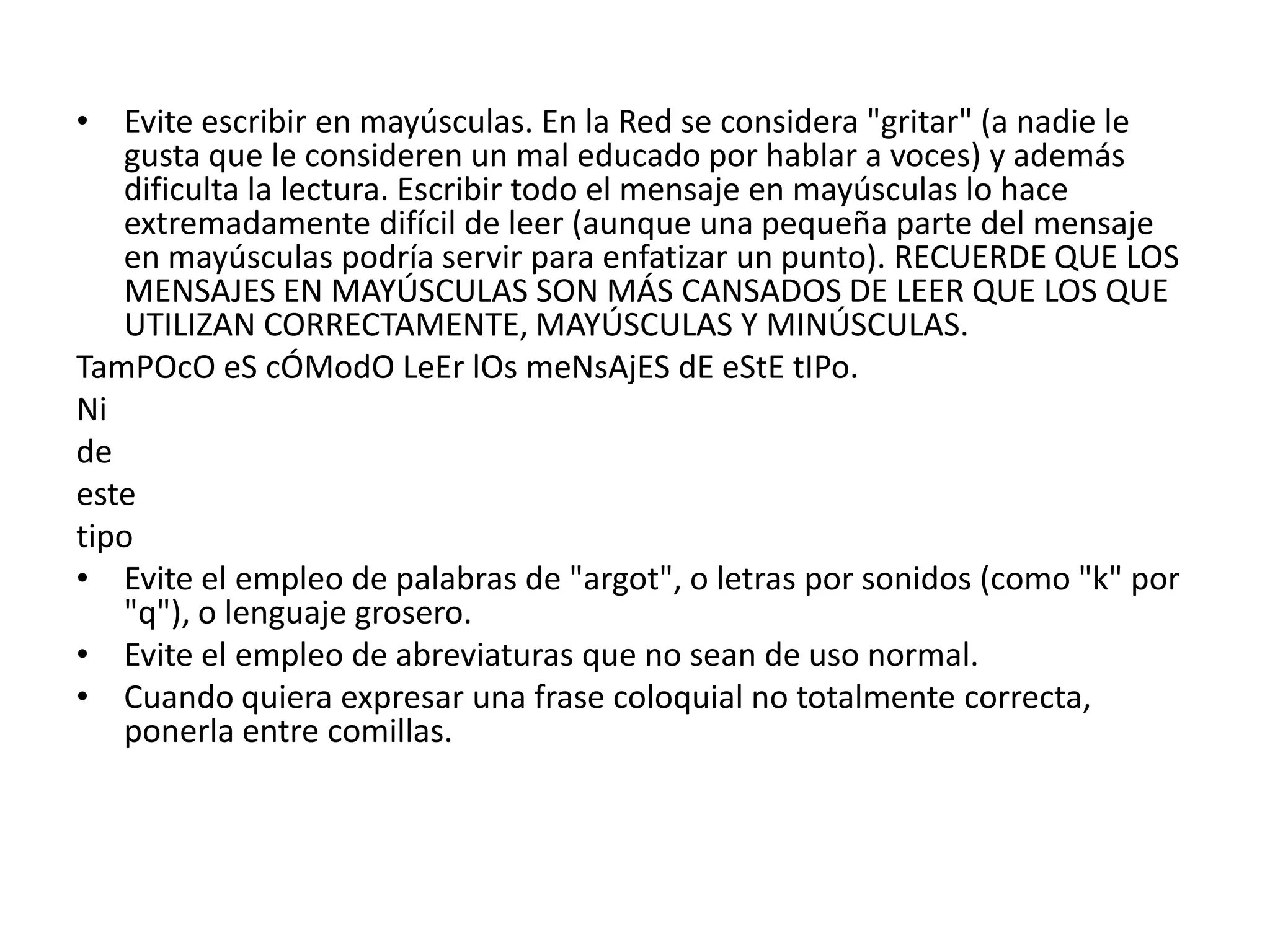 • Evite escribir en mayúsculas. En la Red se considera "gritar" (a nadie le
   gusta que le consideren un mal educado por hablar a voces) y además
   dificulta la lectura. Escribir todo el mensaje en mayúsculas lo hace
   extremadamente difícil de leer (aunque una pequeña parte del mensaje
   en mayúsculas podría servir para enfatizar un punto). RECUERDE QUE LOS
   MENSAJES EN MAYÚSCULAS SON MÁS CANSADOS DE LEER QUE LOS QUE
   UTILIZAN CORRECTAMENTE, MAYÚSCULAS Y MINÚSCULAS.
TamPOcO eS cÓModO LeEr lOs meNsAjES dE eStE tIPo.
Ni
de
este
tipo
• Evite el empleo de palabras de "argot", o letras por sonidos (como "k" por
   "q"), o lenguaje grosero.
• Evite el empleo de abreviaturas que no sean de uso normal.
• Cuando quiera expresar una frase coloquial no totalmente correcta,
   ponerla entre comillas.
 