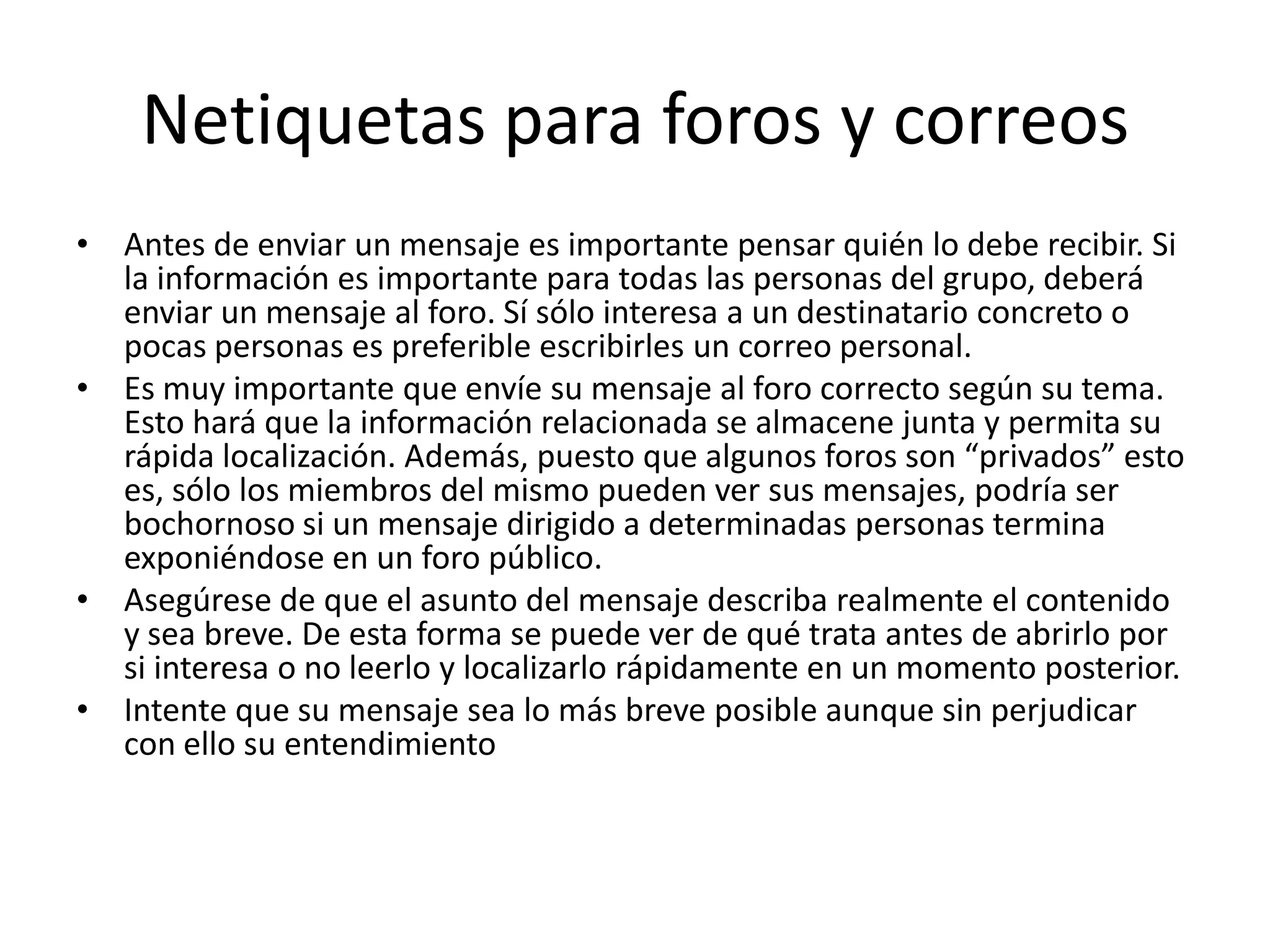 Netiquetas para foros y correos
• Antes de enviar un mensaje es importante pensar quién lo debe recibir. Si
  la información es importante para todas las personas del grupo, deberá
  enviar un mensaje al foro. Sí sólo interesa a un destinatario concreto o
  pocas personas es preferible escribirles un correo personal.
• Es muy importante que envíe su mensaje al foro correcto según su tema.
  Esto hará que la información relacionada se almacene junta y permita su
  rápida localización. Además, puesto que algunos foros son “privados” esto
  es, sólo los miembros del mismo pueden ver sus mensajes, podría ser
  bochornoso si un mensaje dirigido a determinadas personas termina
  exponiéndose en un foro público.
• Asegúrese de que el asunto del mensaje describa realmente el contenido
  y sea breve. De esta forma se puede ver de qué trata antes de abrirlo por
  si interesa o no leerlo y localizarlo rápidamente en un momento posterior.
• Intente que su mensaje sea lo más breve posible aunque sin perjudicar
  con ello su entendimiento
 