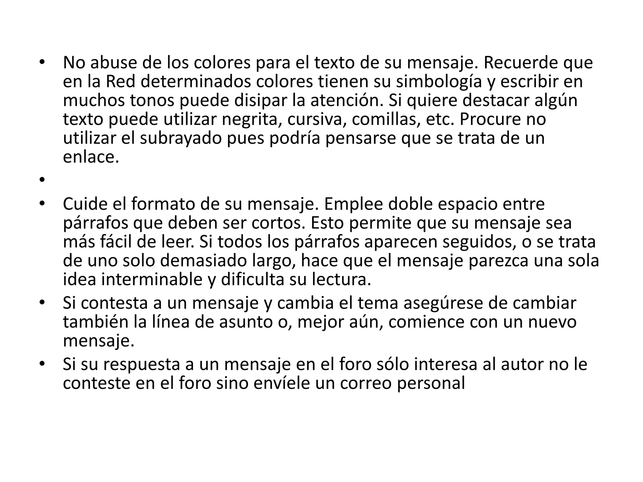• No abuse de los colores para el texto de su mensaje. Recuerde que
  en la Red determinados colores tienen su simbología y escribir en
  muchos tonos puede disipar la atención. Si quiere destacar algún
  texto puede utilizar negrita, cursiva, comillas, etc. Procure no
  utilizar el subrayado pues podría pensarse que se trata de un
  enlace.
•
• Cuide el formato de su mensaje. Emplee doble espacio entre
  párrafos que deben ser cortos. Esto permite que su mensaje sea
  más fácil de leer. Si todos los párrafos aparecen seguidos, o se trata
  de uno solo demasiado largo, hace que el mensaje parezca una sola
  idea interminable y dificulta su lectura.
• Si contesta a un mensaje y cambia el tema asegúrese de cambiar
  también la línea de asunto o, mejor aún, comience con un nuevo
  mensaje.
• Si su respuesta a un mensaje en el foro sólo interesa al autor no le
  conteste en el foro sino envíele un correo personal
 