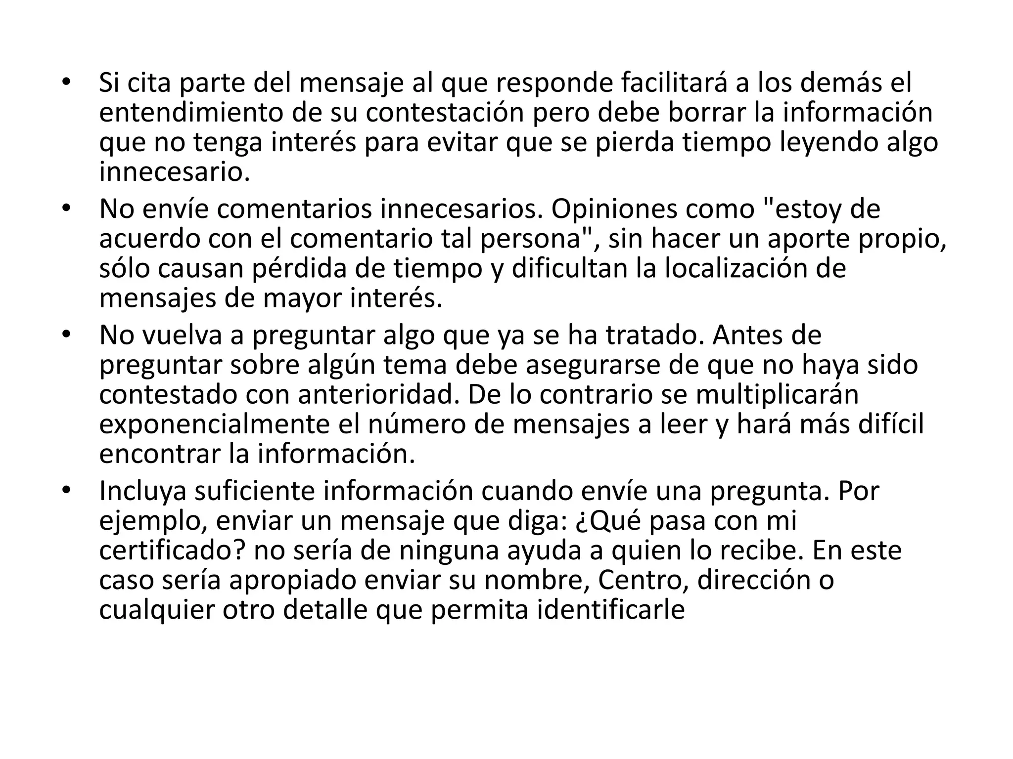 • Si cita parte del mensaje al que responde facilitará a los demás el
  entendimiento de su contestación pero debe borrar la información
  que no tenga interés para evitar que se pierda tiempo leyendo algo
  innecesario.
• No envíe comentarios innecesarios. Opiniones como "estoy de
  acuerdo con el comentario tal persona", sin hacer un aporte propio,
  sólo causan pérdida de tiempo y dificultan la localización de
  mensajes de mayor interés.
• No vuelva a preguntar algo que ya se ha tratado. Antes de
  preguntar sobre algún tema debe asegurarse de que no haya sido
  contestado con anterioridad. De lo contrario se multiplicarán
  exponencialmente el número de mensajes a leer y hará más difícil
  encontrar la información.
• Incluya suficiente información cuando envíe una pregunta. Por
  ejemplo, enviar un mensaje que diga: ¿Qué pasa con mi
  certificado? no sería de ninguna ayuda a quien lo recibe. En este
  caso sería apropiado enviar su nombre, Centro, dirección o
  cualquier otro detalle que permita identificarle
 