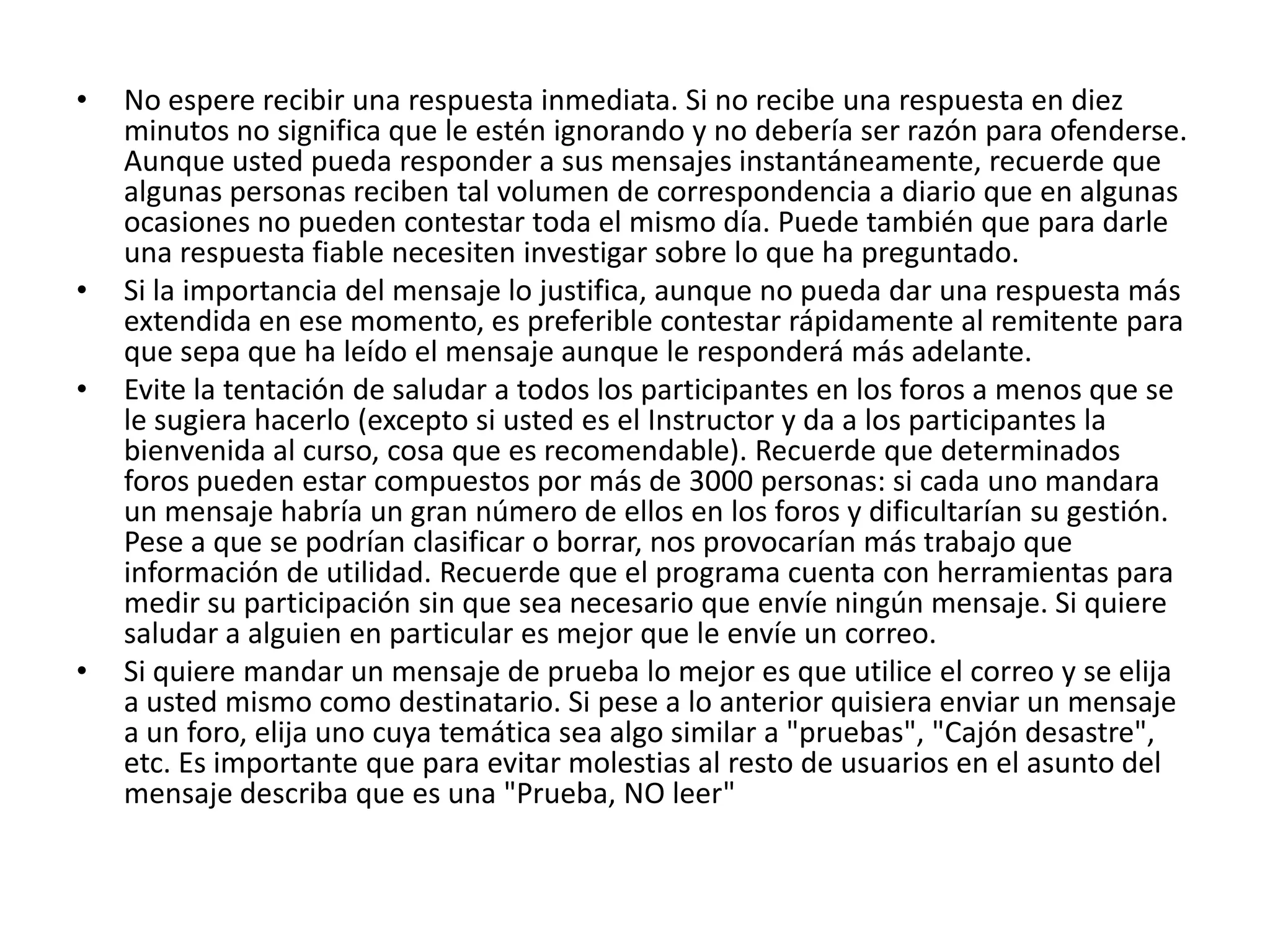 •   No espere recibir una respuesta inmediata. Si no recibe una respuesta en diez
    minutos no significa que le estén ignorando y no debería ser razón para ofenderse.
    Aunque usted pueda responder a sus mensajes instantáneamente, recuerde que
    algunas personas reciben tal volumen de correspondencia a diario que en algunas
    ocasiones no pueden contestar toda el mismo día. Puede también que para darle
    una respuesta fiable necesiten investigar sobre lo que ha preguntado.
•   Si la importancia del mensaje lo justifica, aunque no pueda dar una respuesta más
    extendida en ese momento, es preferible contestar rápidamente al remitente para
    que sepa que ha leído el mensaje aunque le responderá más adelante.
•   Evite la tentación de saludar a todos los participantes en los foros a menos que se
    le sugiera hacerlo (excepto si usted es el Instructor y da a los participantes la
    bienvenida al curso, cosa que es recomendable). Recuerde que determinados
    foros pueden estar compuestos por más de 3000 personas: si cada uno mandara
    un mensaje habría un gran número de ellos en los foros y dificultarían su gestión.
    Pese a que se podrían clasificar o borrar, nos provocarían más trabajo que
    información de utilidad. Recuerde que el programa cuenta con herramientas para
    medir su participación sin que sea necesario que envíe ningún mensaje. Si quiere
    saludar a alguien en particular es mejor que le envíe un correo.
•   Si quiere mandar un mensaje de prueba lo mejor es que utilice el correo y se elija
    a usted mismo como destinatario. Si pese a lo anterior quisiera enviar un mensaje
    a un foro, elija uno cuya temática sea algo similar a "pruebas", "Cajón desastre",
    etc. Es importante que para evitar molestias al resto de usuarios en el asunto del
    mensaje describa que es una "Prueba, NO leer"
 