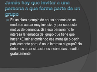    Es un claro ejemplo de abuso además de un
    modo de actuar muy invasivo y, por supuesto
    motivo de denuncia. Si a esa persona no le
    interesa la temática del grupo que tiene que
    hacer ¿Eliminar corriendo ese mensaje o decir
    públicamente porqué no le interesa el grupo? No
    debemos crear situaciones incómodas a nadie
    gratuitamente.
 