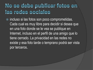    incluso si las fotos son poco comprometidas.
    Cada cual es muy libre para decidir si desea que
    en una foto donde se le vea se publique en
    Internet, incluso en el perfil de una amigo que lo
    tiene cerrado. La privacidad en las redes no
    existe y esa foto tarde o temprano podrá ser vista
    por terceros.
 