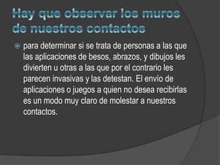   para determinar si se trata de personas a las que
    las aplicaciones de besos, abrazos, y dibujos les
    divierten u otras a las que por el contrario les
    parecen invasivas y las detestan. El envío de
    aplicaciones o juegos a quien no desea recibirlas
    es un modo muy claro de molestar a nuestros
    contactos.
 