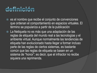    es el nombre que recibe el conjunto de convenciones
    que ordenan el comportamiento en espacios virtuales. El
    término se populariza a partir de la publicación
   La Netiqueta no es más que una adaptación de las
    reglas de etiqueta del mundo real a las tecnologías y el
    ambiente virtual. Aunque normalmente las tendencias de
    etiqueta han evolucionado hasta llegar a formar incluso
    parte de las reglas de ciertos sistemas, es bastante
    común que las reglas de etiqueta se basen en un
    sistema de “honor”; es decir, que el infractor no recibe
    siquiera una reprimenda.
 