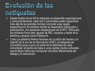    Desde finales de los 90 la netiqueta se desarrolla organizacional
    y comunitariamente, cada red o comunidad suelen especificar,
    más allá de las grandes normas comunes unas reglas
    específicas en los ámbitos donde se desarrollan interacción y
    participación. Así aparecen adaptaciones de la RFC 1855 para
    los primeros foros web, grupos de IRC, usuarios y redes de e-
    learning y grupos como Ciberpunk.
   Como ya adelantó Pekka Himanen en La ética del hacker y el
    espíritu de la era de la información (2001), la netiqueta se
    convertiría poco a poco en parte de la identidad de cada
    comunidad, sirviendo de base a unos ciertos modos culturales
    que él llama nética por incorporar una ética diferenciada del
    trabajo y la interacción.
 