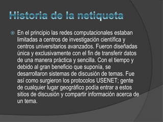    En el principio las redes computacionales estaban
    limitadas a centros de investigación científica y
    centros universitarios avanzados. Fueron diseñadas
    única y exclusivamente con el fin de transferir datos
    de una manera práctica y sencilla. Con el tiempo y
    debido al gran beneficio que suponía, se
    desarrollaron sistemas de discusión de temas. Fue
    así como surgieron los protocolos USENET; gente
    de cualquier lugar geográfico podía entrar a estos
    sitios de discusión y compartir información acerca de
    un tema.
 