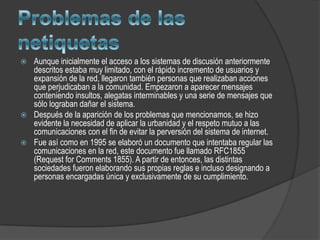    Aunque inicialmente el acceso a los sistemas de discusión anteriormente
    descritos estaba muy limitado, con el rápido incremento de usuarios y
    expansión de la red, llegaron también personas que realizaban acciones
    que perjudicaban a la comunidad. Empezaron a aparecer mensajes
    conteniendo insultos, alegatas interminables y una serie de mensajes que
    sólo lograban dañar el sistema.
   Después de la aparición de los problemas que mencionamos, se hizo
    evidente la necesidad de aplicar la urbanidad y el respeto mutuo a las
    comunicaciones con el fin de evitar la perversión del sistema de internet.
   Fue así como en 1995 se elaboró un documento que intentaba regular las
    comunicaciones en la red, este documento fue llamado RFC1855
    (Request for Comments 1855). A partir de entonces, las distintas
    sociedades fueron elaborando sus propias reglas e incluso designando a
    personas encargadas única y exclusivamente de su cumplimiento.
 