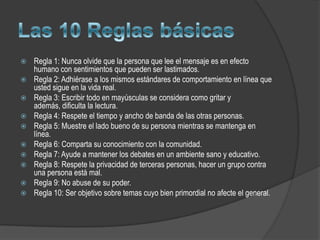    Regla 1: Nunca olvide que la persona que lee el mensaje es en efecto
    humano con sentimientos que pueden ser lastimados.
   Regla 2: Adhiérase a los mismos estándares de comportamiento en línea que
    usted sigue en la vida real.
   Regla 3: Escribir todo en mayúsculas se considera como gritar y
    además, dificulta la lectura.
   Regla 4: Respete el tiempo y ancho de banda de las otras personas.
   Regla 5: Muestre el lado bueno de su persona mientras se mantenga en
    línea.
   Regla 6: Comparta su conocimiento con la comunidad.
   Regla 7: Ayude a mantener los debates en un ambiente sano y educativo.
   Regla 8: Respete la privacidad de terceras personas, hacer un grupo contra
    una persona está mal.
   Regla 9: No abuse de su poder.
   Regla 10: Ser objetivo sobre temas cuyo bien primordial no afecte el general.
 
