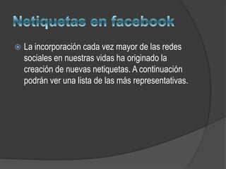   La incorporación cada vez mayor de las redes
    sociales en nuestras vidas ha originado la
    creación de nuevas netiquetas. A continuación
    podrán ver una lista de las más representativas.
 
