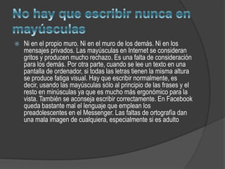    Ni en el propio muro. Ni en el muro de los demás. Ni en los
    mensajes privados. Las mayúsculas en Internet se consideran
    gritos y producen mucho rechazo. Es una falta de consideración
    para los demás. Por otra parte, cuando se lee un texto en una
    pantalla de ordenador, si todas las letras tienen la misma altura
    se produce fatiga visual. Hay que escribir normalmente, es
    decir, usando las mayúsculas sólo al principio de las frases y el
    resto en minúsculas ya que es mucho más ergonómico para la
    vista. También se aconseja escribir correctamente. En Facebook
    queda bastante mal el lenguaje que emplean los
    preadolescentes en el Messenger. Las faltas de ortografía dan
    una mala imagen de cualquiera, especialmente si es adulto
 