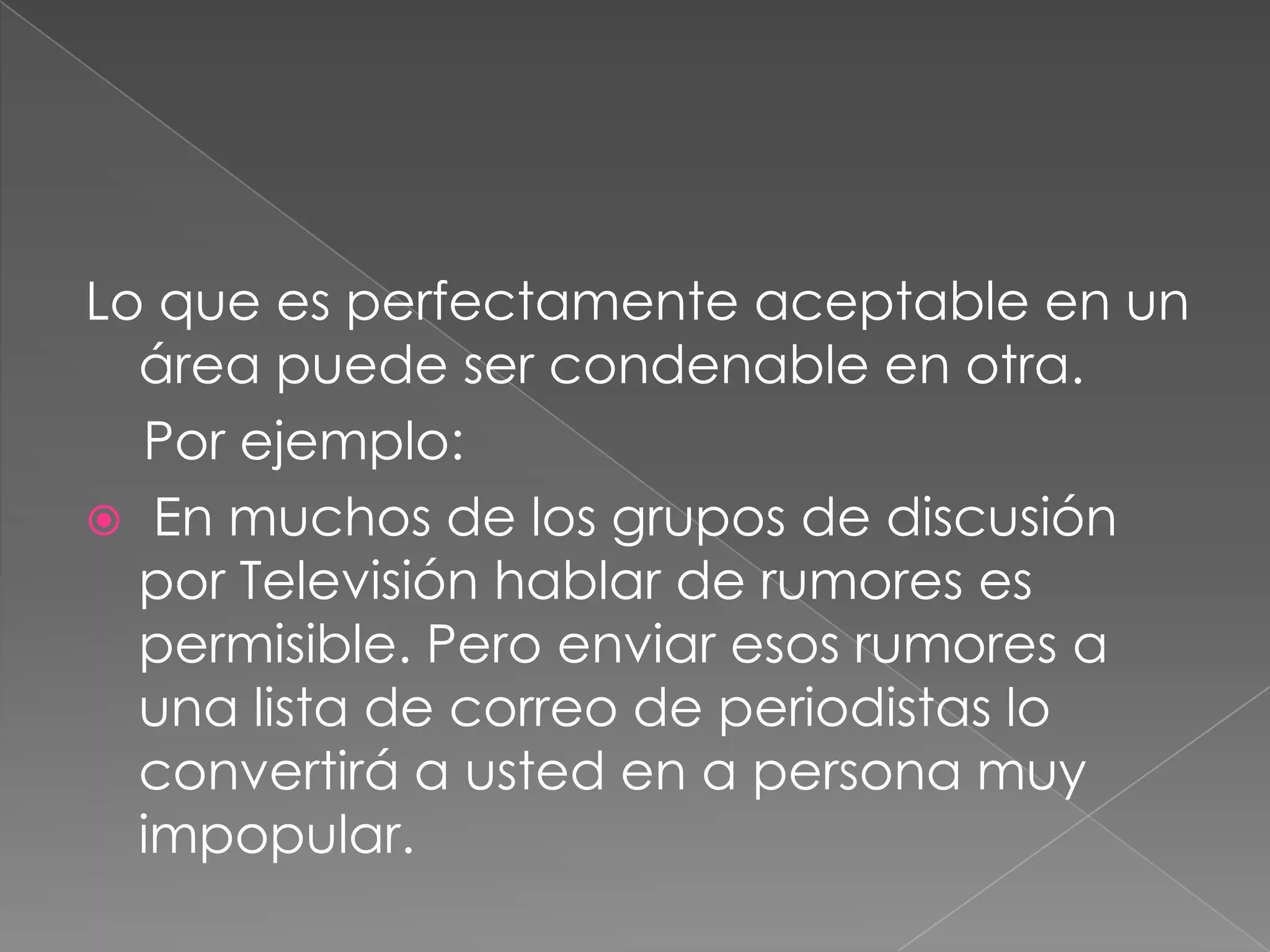 Lo que es perfectamente aceptable en un área puede ser condenable en otra.     Por ejemplo: En muchos de los grupos de discusión por Televisión hablar de rumores es permisible. Pero enviar esos rumores a una lista de correo de periodistas lo convertirá a usted en a persona muy impopular.