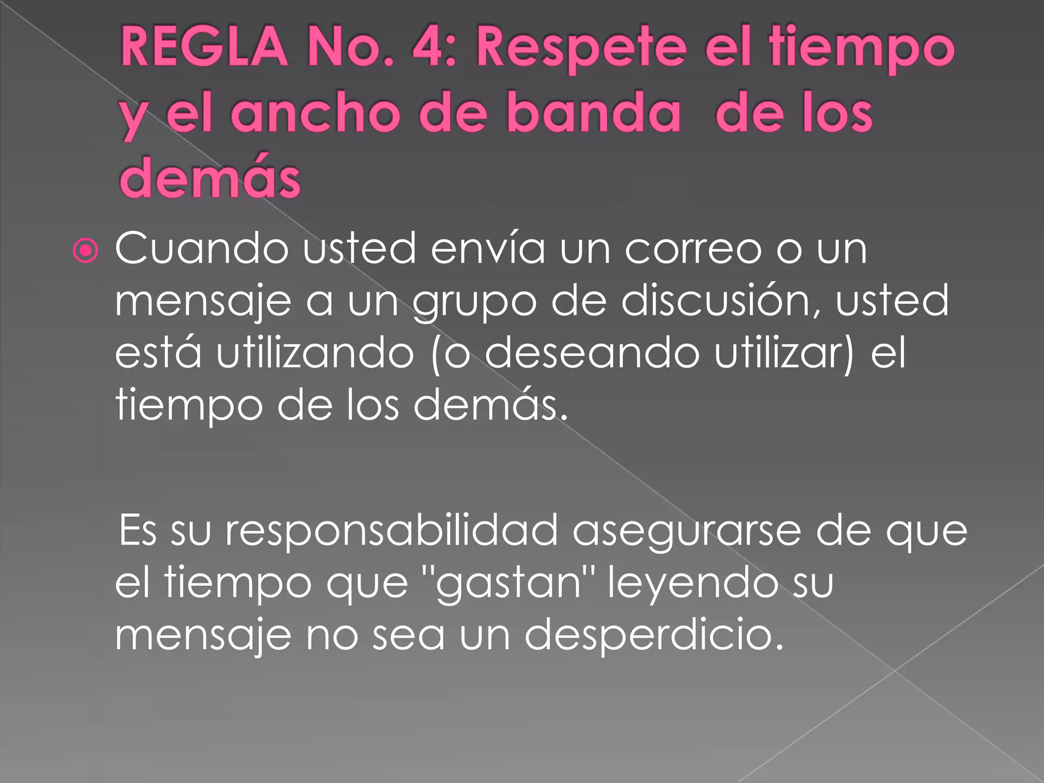 REGLA No. 4: Respete el tiempo y el ancho de banda  de los demásCuando usted envía un correo o un mensaje a un grupo de discusión, usted está utilizando (o deseando utilizar) el tiempo de los demás.     Es su responsabilidad asegurarse de que el tiempo que "gastan" leyendo su mensaje no sea un desperdicio.