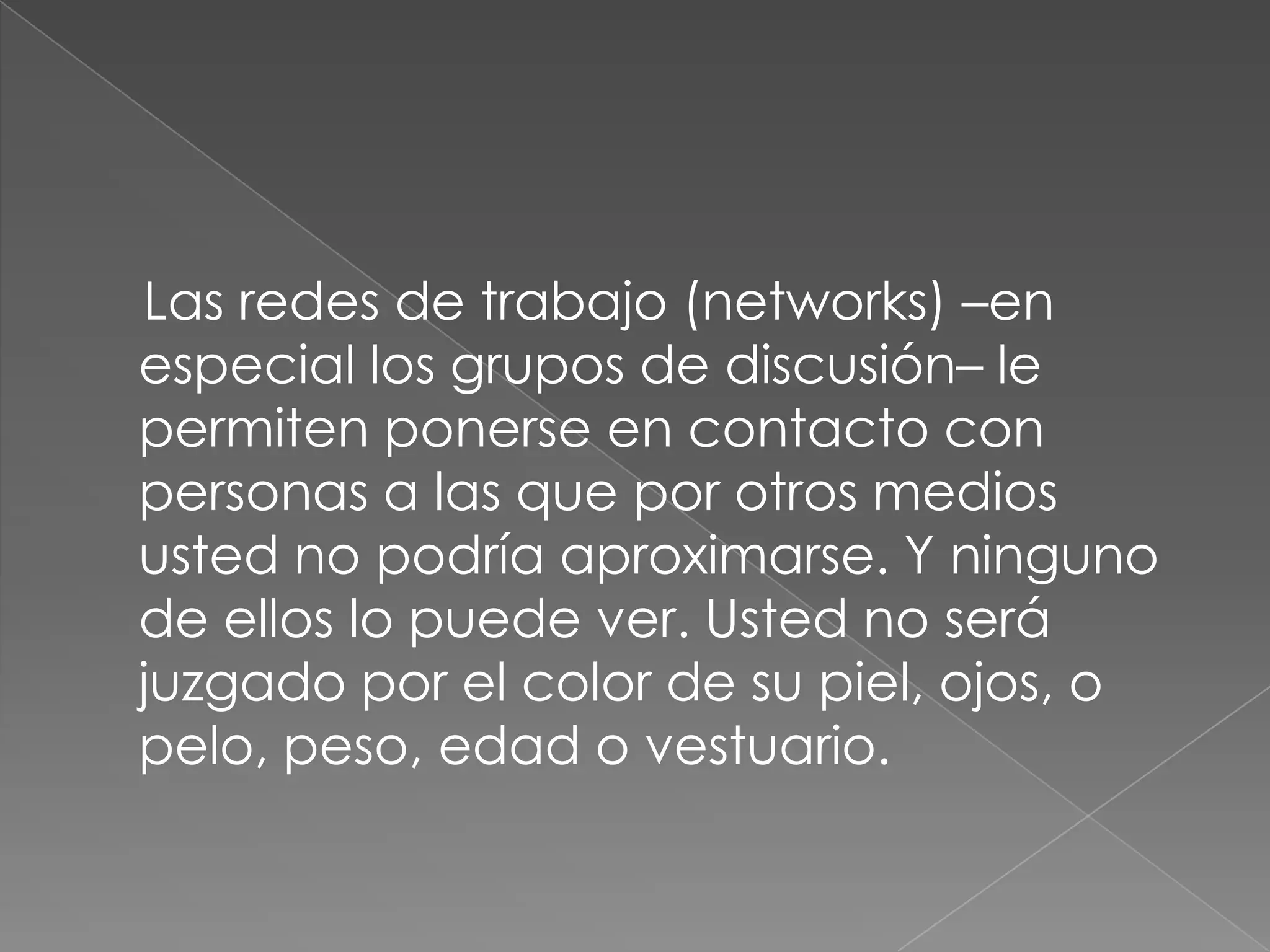     Las redes de trabajo (networks) –en especial los grupos de discusión– le permiten ponerse en contacto con personas a las que por otros medios usted no podría aproximarse. Y ninguno de ellos lo puede ver. Usted no será juzgado por el color de su piel, ojos, o pelo, peso, edad o vestuario.