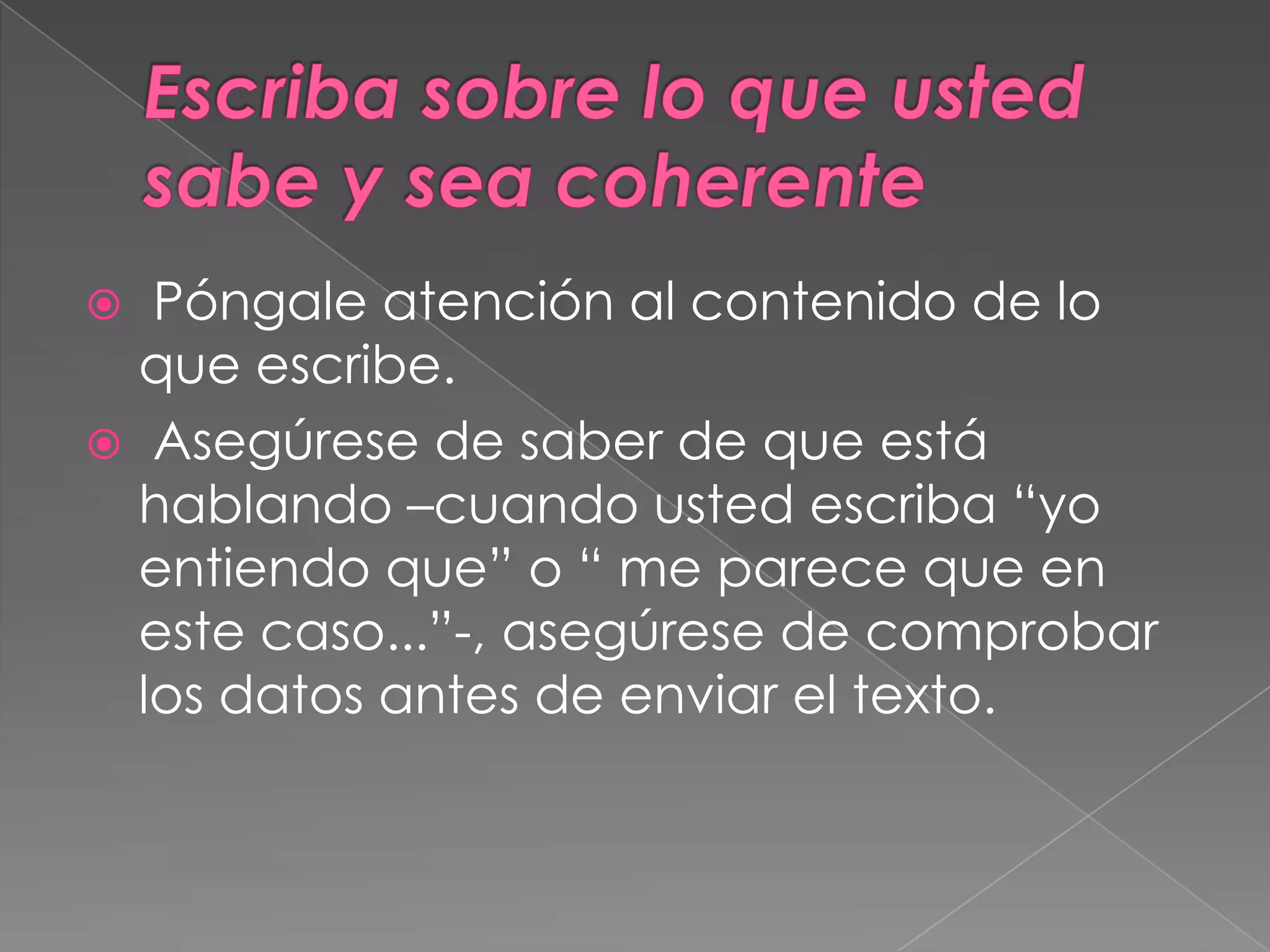 Escriba sobre lo que usted sabe y sea coherente Póngale atención al contenido de lo  que escribe. Asegúrese de saber de que está hablando –cuando usted escriba “yo entiendo que” o “ me parece que en este caso...”-, asegúrese de comprobar los datos antes de enviar el texto.