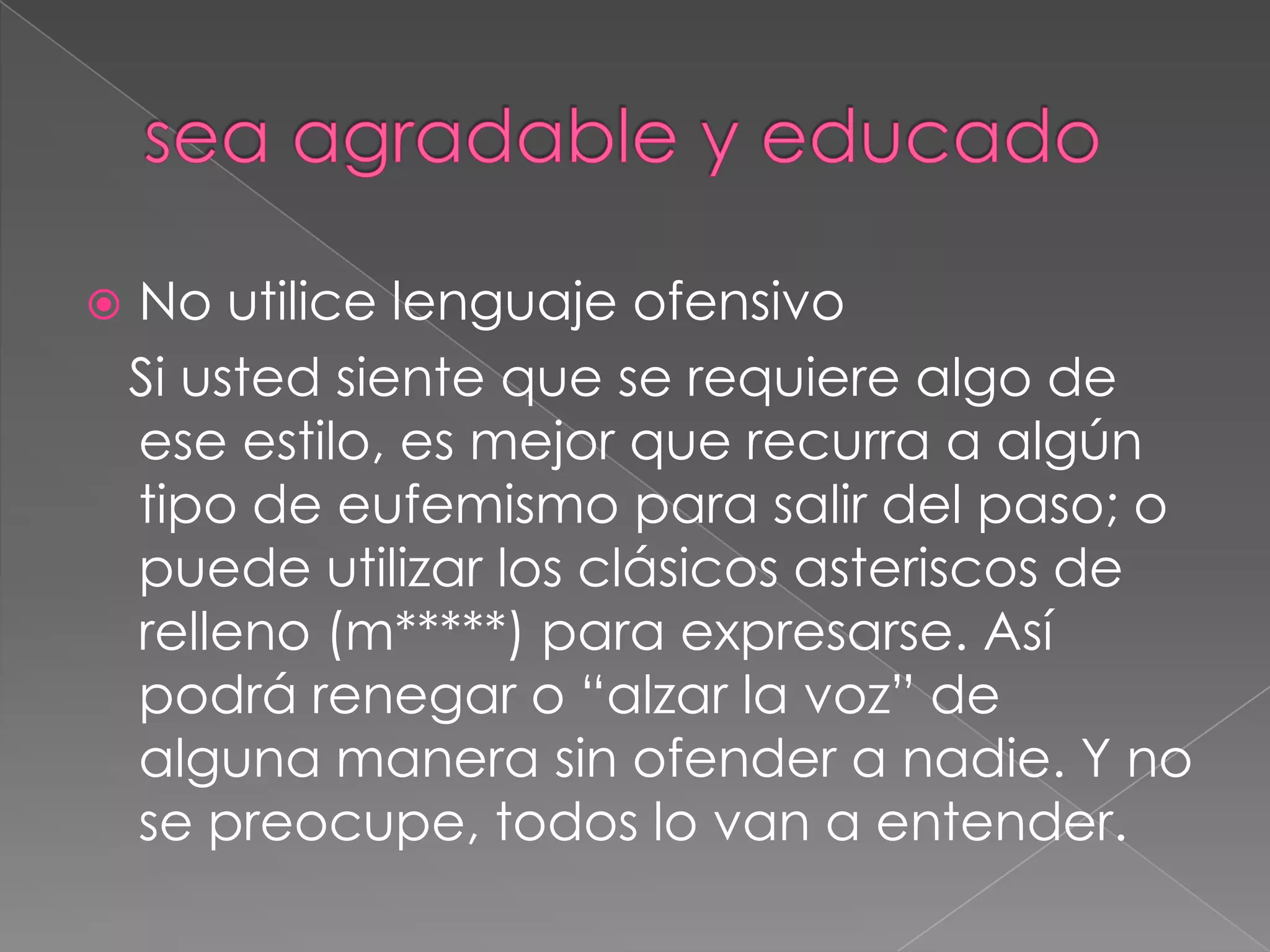 sea agradable y educadoNo utilice lenguaje ofensivo   Si usted siente que se requiere algo de ese estilo, es mejor que recurra a algún tipo de eufemismo para salir del paso; o puede utilizar los clásicos asteriscos de relleno (m*****) para expresarse. Así podrá renegar o “alzar la voz” de alguna manera sin ofender a nadie. Y no se preocupe, todos lo van a entender.