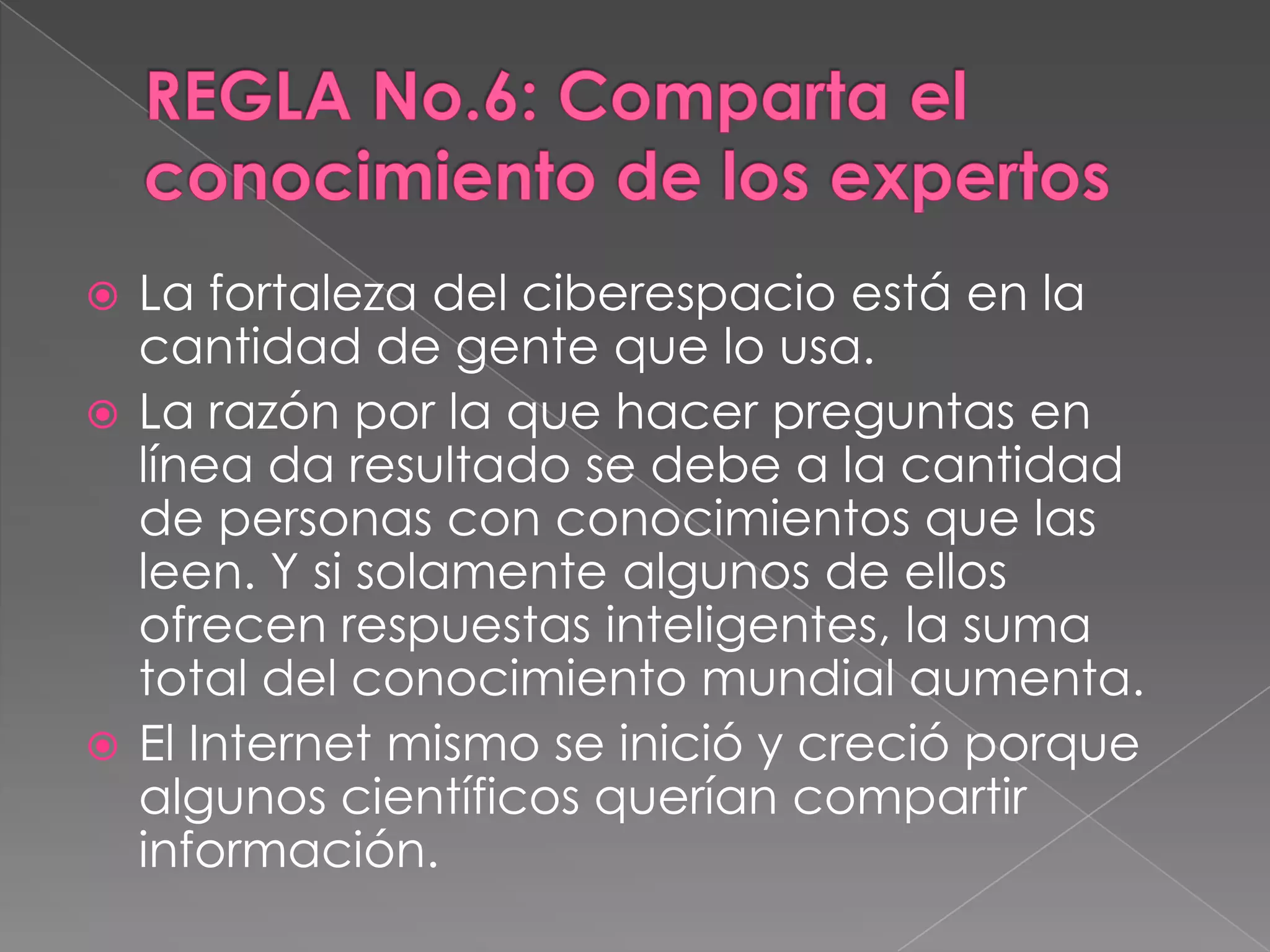 REGLA No.6: Comparta el conocimiento de los expertosLa fortaleza del ciberespacio está en la cantidad de gente que lo usa. La razón por la que hacer preguntas en línea da resultado se debe a la cantidad de personas con conocimientos que las leen. Y si solamente algunos de ellos ofrecen respuestas inteligentes, la suma total del conocimiento mundial aumenta. El Internet mismo se inició y creció porque algunos científicos querían compartir información. 