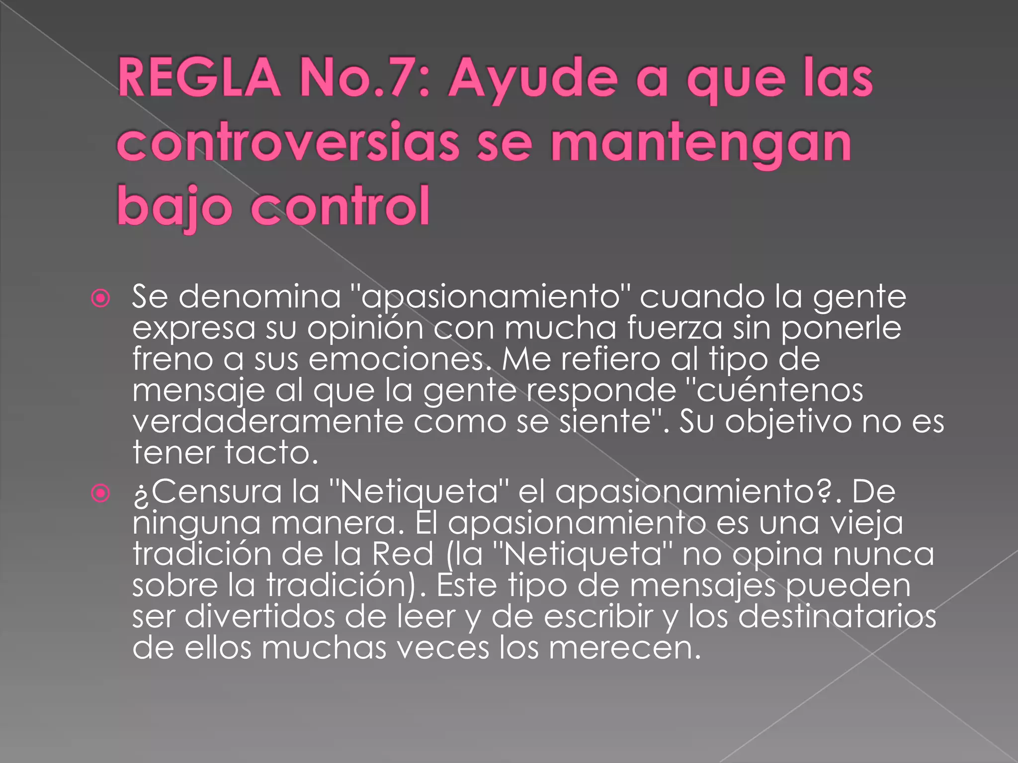 REGLA No.7: Ayude a que las controversias se mantengan bajo controlSe denomina "apasionamiento" cuando la gente expresa su opinión con mucha fuerza sin ponerle freno a sus emociones. Me refiero al tipo de mensaje al que la gente responde "cuéntenos verdaderamente como se siente". Su objetivo no es tener tacto.¿Censura la "Netiqueta" el apasionamiento?. De ninguna manera. El apasionamiento es una vieja tradición de la Red (la "Netiqueta" no opina nunca sobre la tradición). Este tipo de mensajes pueden ser divertidos de leer y de escribir y los destinatarios de ellos muchas veces los merecen.