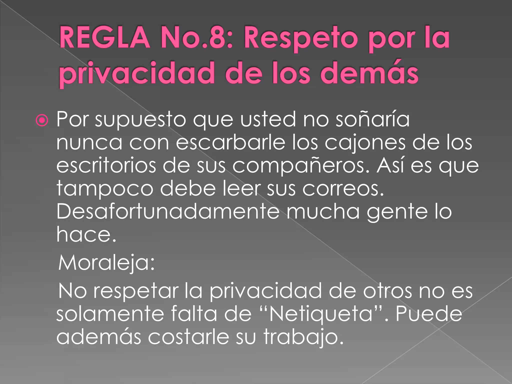 REGLA No.8: Respeto por la privacidad de los demásPor supuesto que usted no soñaría nunca con escarbarle los cajones de los escritorios de sus compañeros. Así es que tampoco debe leer sus correos. Desafortunadamente mucha gente lo hace.    Moraleja:     No respetar la privacidad de otros no es solamente falta de “Netiqueta”. Puede además costarle su trabajo.