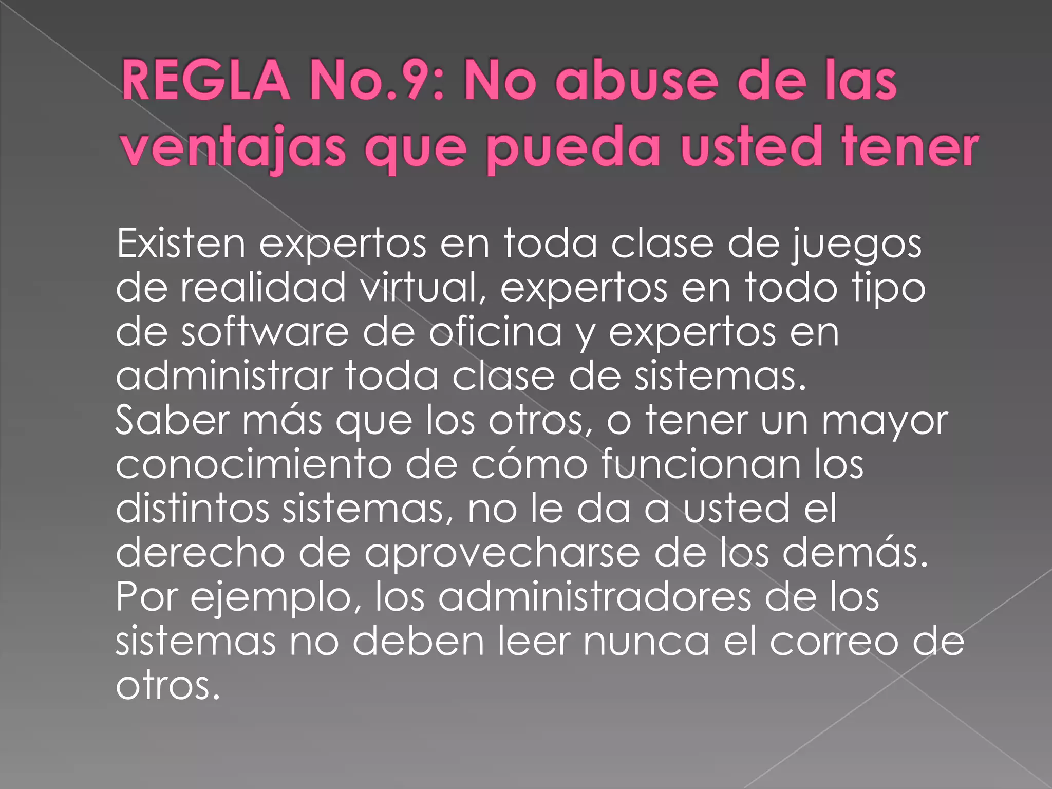 REGLA No.9: No abuse de las ventajas que pueda usted tener    Existen expertos en toda clase de juegos de realidad virtual, expertos en todo tipo de software de oficina y expertos en administrar toda clase de sistemas.Saber más que los otros, o tener un mayor conocimiento de cómo funcionan los distintos sistemas, no le da a usted el derecho de aprovecharse de los demás. Por ejemplo, los administradores de los sistemas no deben leer nunca el correo de otros.