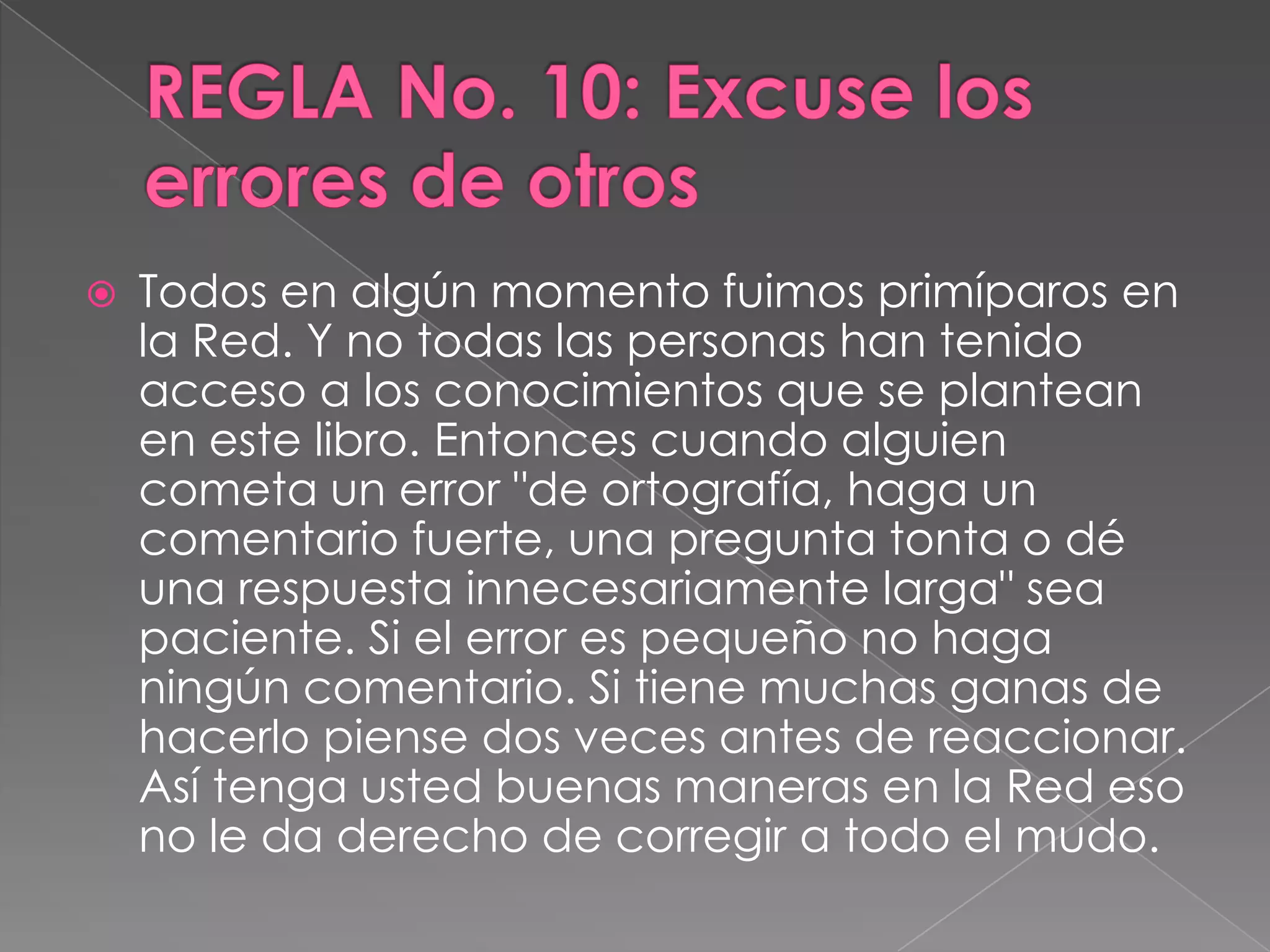 REGLA No. 10: Excuse los errores de otrosTodos en algún momento fuimos primíparos en la Red. Y no todas las personas han tenido acceso a los conocimientos que se plantean en este libro. Entonces cuando alguien cometa un error "de ortografía, haga un comentario fuerte, una pregunta tonta o dé una respuesta innecesariamente larga" sea paciente. Si el error es pequeño no haga ningún comentario. Si tiene muchas ganas de hacerlo piense dos veces antes de reaccionar. Así tenga usted buenas maneras en la Red eso no le da derecho de corregir a todo el mudo.