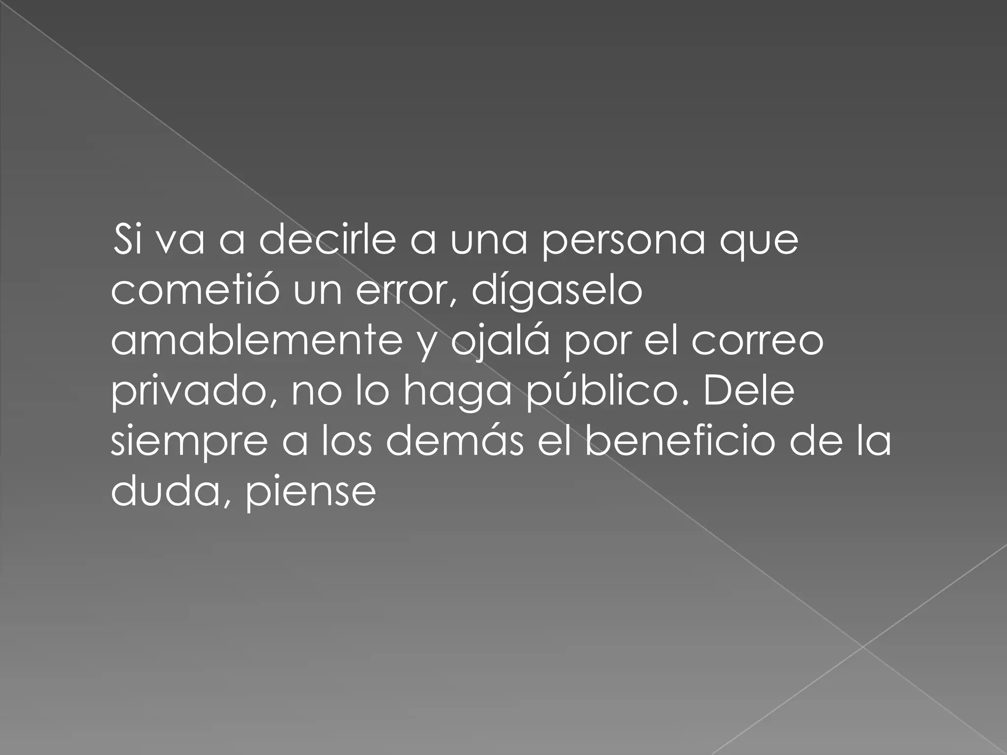     Si va a decirle a una persona que cometió un error, dígaselo amablemente y ojalá por el correo privado, no lo haga público. Dele siempre a los demás el beneficio de la duda, piense 