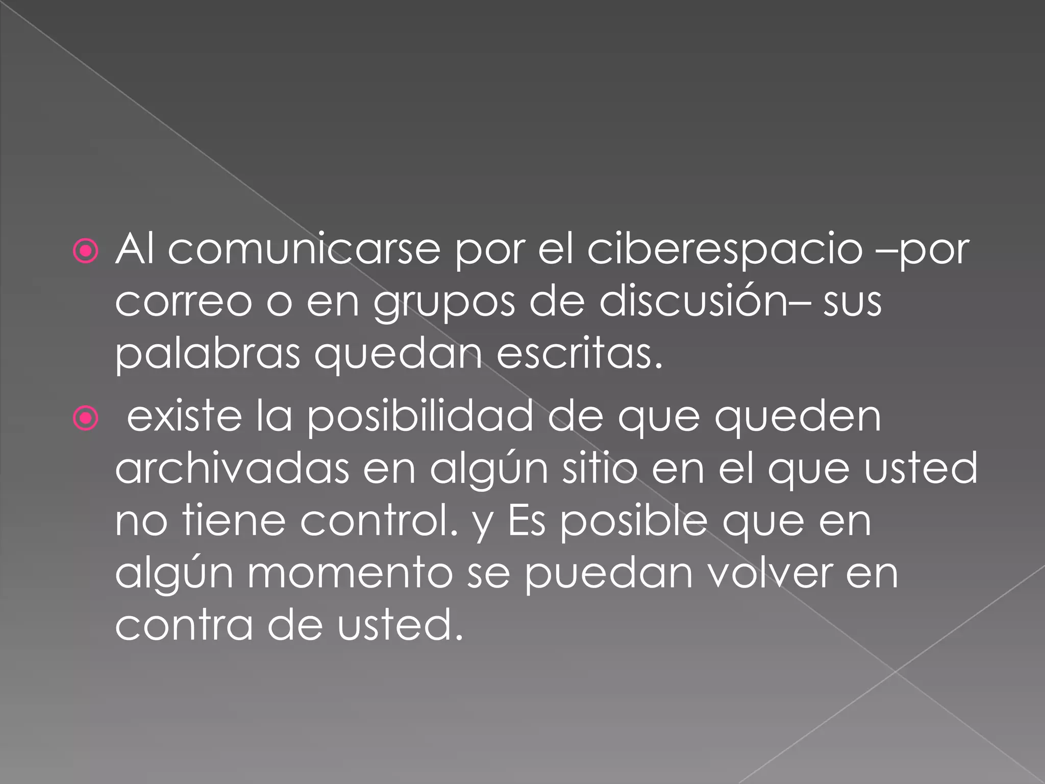 Al comunicarse por el ciberespacio –por correo o en grupos de discusión– sus palabras quedan escritas.  existe la posibilidad de que queden archivadas en algún sitio en el que usted no tiene control. y Es posible que en algún momento se puedan volver en contra de usted.